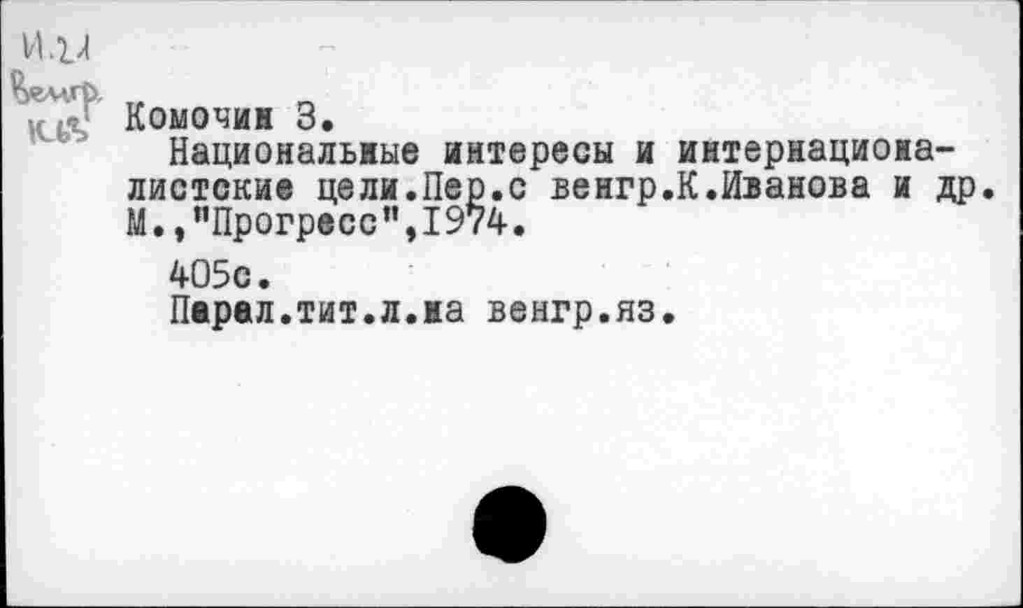 ﻿И .1/1
Комочин 3.
Национальные интересы и интернационалистские цели.Пер.с венгр.К.Иванова и др. М.,"Прогресс",1974.
405с.
Перед.тит.л.на венгр.яз.